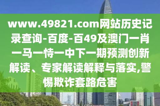 www.49821.com网站历史记录查询-百度-百49及澳门一肖一马一恃一中下一期预测创新解读、专家解读解释与落实,警惕欺诈套路危害