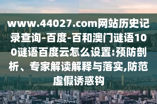 www.44027.com网站历史记录查询-百度-百和澳门谜语100谜语百度云怎么设置:预防剖析、专家解读解释与落实,防范虚假诱惑钩